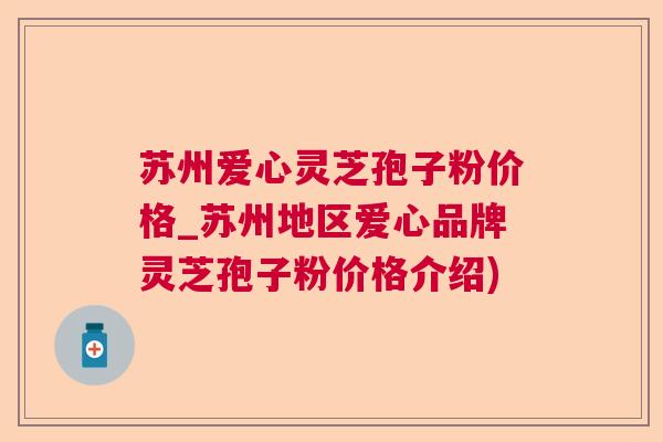 苏州爱心灵芝孢子粉价格_苏州地区爱心品牌灵芝孢子粉价格介绍)  第1张