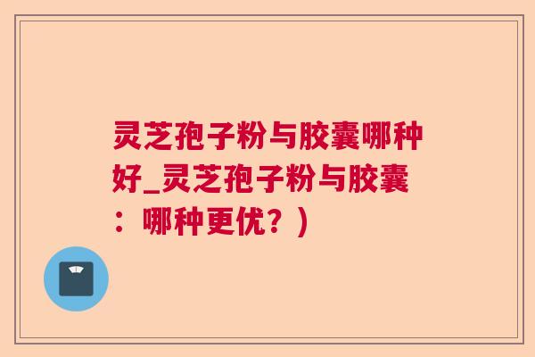 灵芝孢子粉与胶囊哪种好_灵芝孢子粉与胶囊：哪种更优？)  第1张
