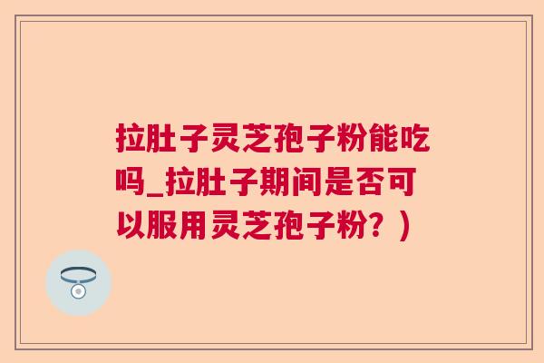拉肚子灵芝孢子粉能吃吗_拉肚子期间是否可以服用灵芝孢子粉？)  第1张