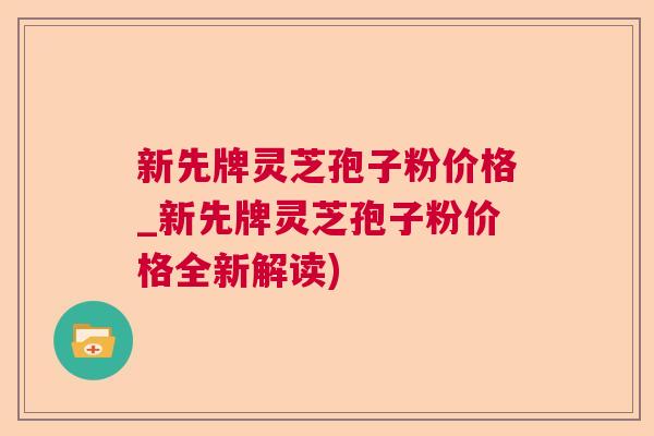 新先牌灵芝孢子粉价格_新先牌灵芝孢子粉价格全新解读)  第1张
