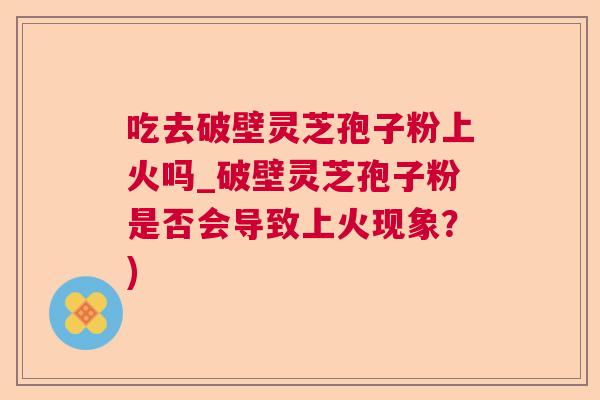 吃去破壁灵芝孢子粉上火吗_破壁灵芝孢子粉是否会导致上火现象？)  第1张