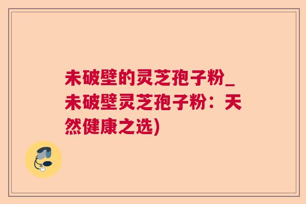未破壁的灵芝孢子粉_未破壁灵芝孢子粉：天然健康之选)  第1张