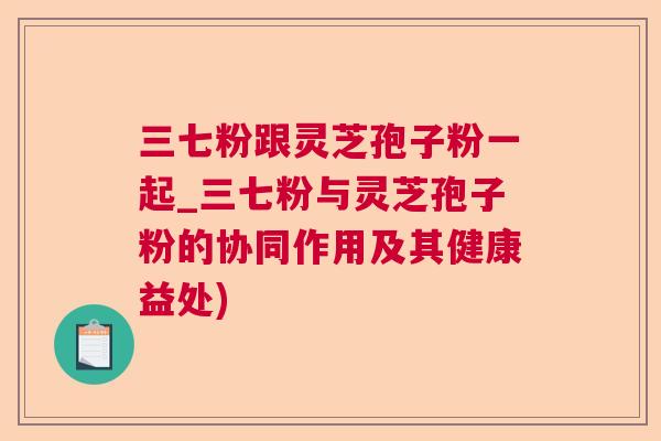 三七粉跟灵芝孢子粉一起_三七粉与灵芝孢子粉的协同作用及其健康益处)  第1张