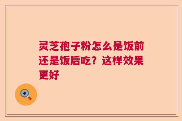 灵芝孢子粉怎么是饭前还是饭后吃？这样效果更好  第1张