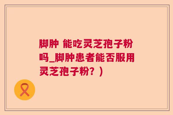 脚肿 能吃灵芝孢子粉吗_脚肿患者能否服用灵芝孢子粉？)  第1张