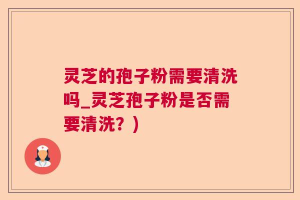 灵芝的孢子粉需要清洗吗_灵芝孢子粉是否需要清洗？)  第1张