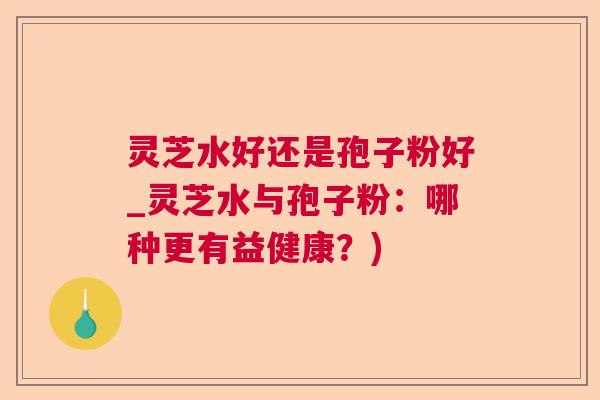 灵芝水好还是孢子粉好_灵芝水与孢子粉：哪种更有益健康？)  第1张