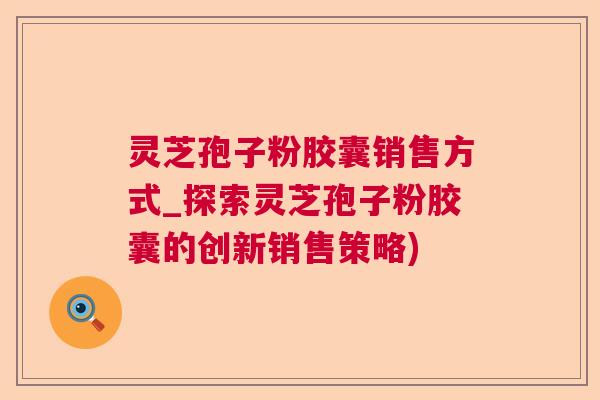 灵芝孢子粉胶囊销售方式_探索灵芝孢子粉胶囊的创新销售策略)  第1张