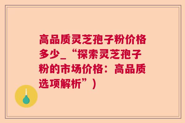 高品质灵芝孢子粉价格多少_“探索灵芝孢子粉的市场价格：高品质选项解析”)  第1张