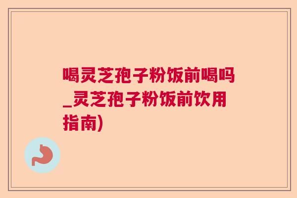喝灵芝孢子粉饭前喝吗_灵芝孢子粉饭前饮用指南)  第1张