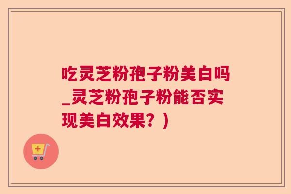 吃灵芝粉孢子粉美白吗_灵芝粉孢子粉能否实现美白效果？)  第1张