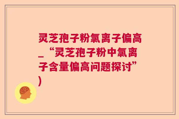 灵芝孢子粉氯离子偏高_“灵芝孢子粉中氯离子含量偏高问题探讨”)  第1张