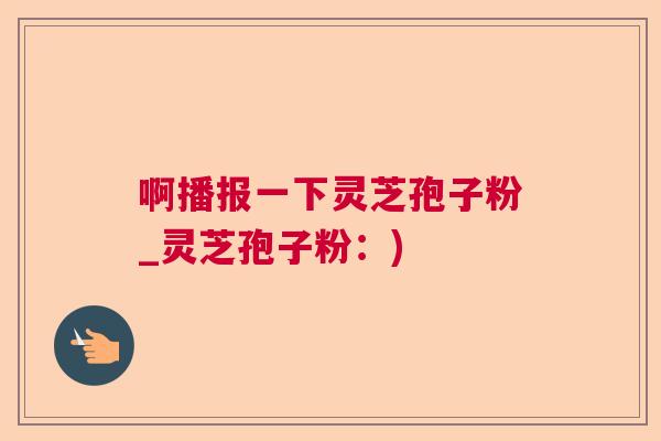啊播报一下灵芝孢子粉_灵芝孢子粉：)  第1张