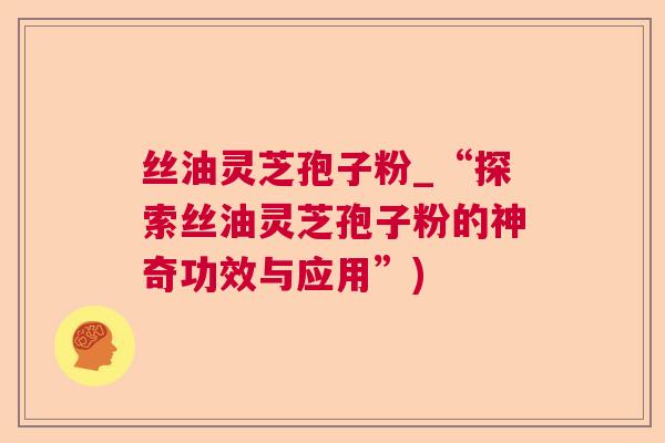 丝油灵芝孢子粉_“探索丝油灵芝孢子粉的神奇功效与应用”)  第1张