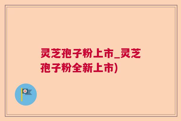 灵芝孢子粉上市_灵芝孢子粉全新上市)  第1张