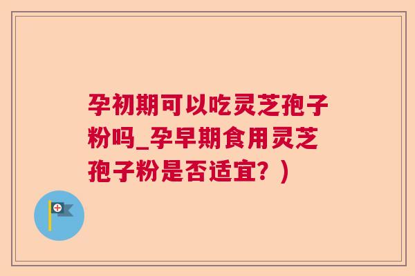 孕初期可以吃灵芝孢子粉吗_孕早期食用灵芝孢子粉是否适宜？)  第1张