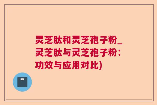 灵芝肽和灵芝孢子粉_灵芝肽与灵芝孢子粉：功效与应用对比)  第1张