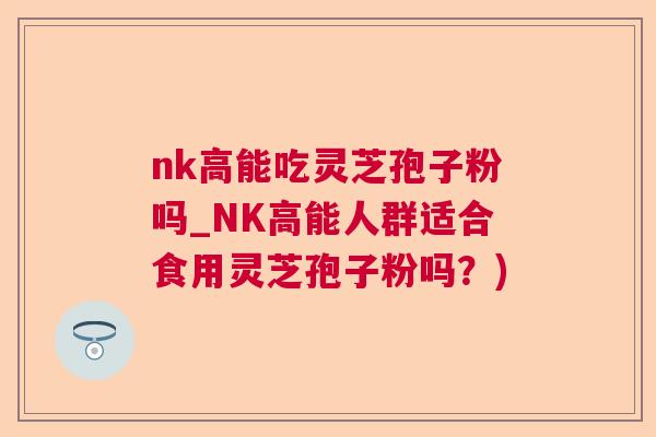 nk高能吃灵芝孢子粉吗_NK高能人群适合食用灵芝孢子粉吗？)  第1张