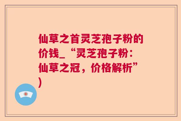 仙草之首灵芝孢子粉的价钱_“灵芝孢子粉：仙草之冠，价格解析”)  第1张