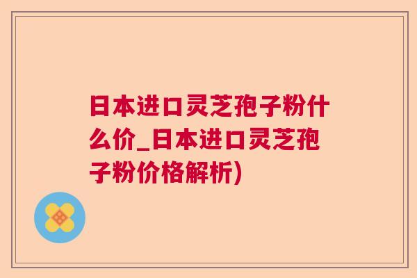 日本进口灵芝孢子粉什么价_日本进口灵芝孢子粉价格解析)  第1张