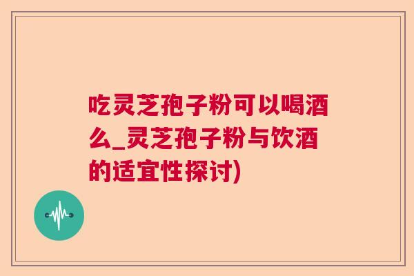 吃灵芝孢子粉可以喝酒么_灵芝孢子粉与饮酒的适宜性探讨)  第1张