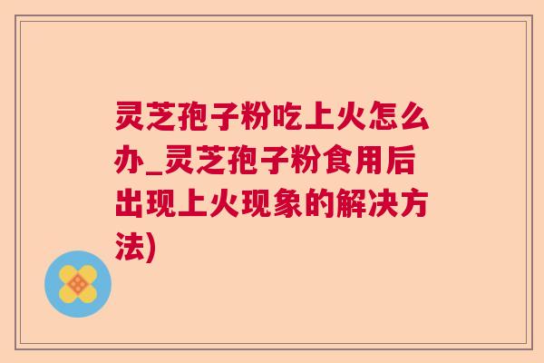 灵芝孢子粉吃上火怎么办_灵芝孢子粉食用后出现上火现象的解决方法)  第1张