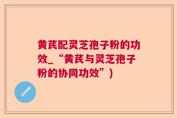 黄芪配灵芝孢子粉的功效_“黄芪与灵芝孢子粉的协同功效”)  第1张