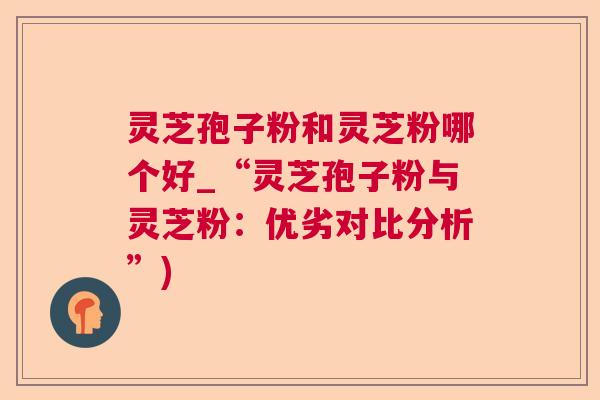 灵芝孢子粉和灵芝粉哪个好_“灵芝孢子粉与灵芝粉：优劣对比分析”)  第1张