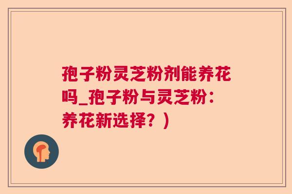 孢子粉灵芝粉剂能养花吗_孢子粉与灵芝粉：养花新选择？)  第1张