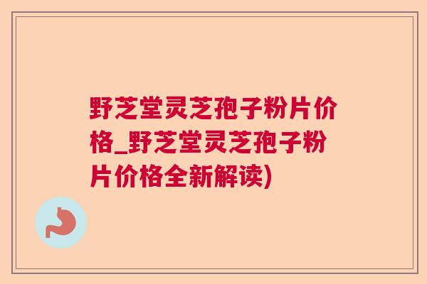 野芝堂灵芝孢子粉片价格_野芝堂灵芝孢子粉片价格全新解读)  第1张