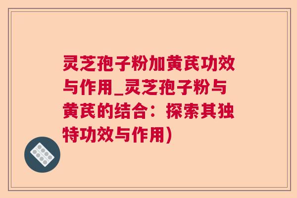 灵芝孢子粉加黄芪功效与作用_灵芝孢子粉与黄芪的结合：探索其独特功效与作用)  第1张