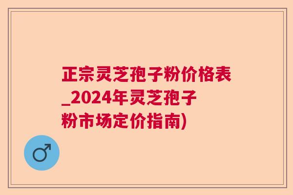 正宗灵芝孢子粉价格表_2024年灵芝孢子粉市场定价指南)  第1张