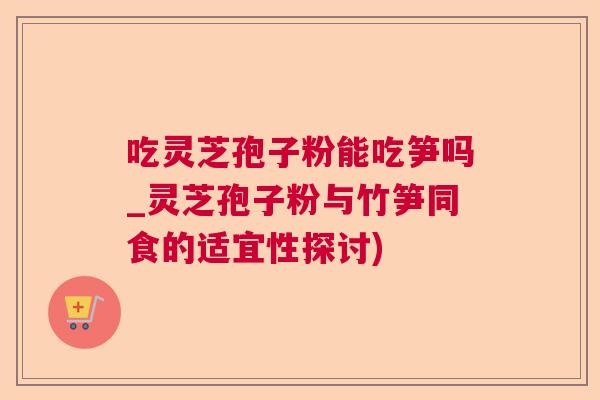 吃灵芝孢子粉能吃笋吗_灵芝孢子粉与竹笋同食的适宜性探讨)  第1张