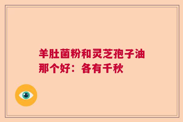羊肚菌粉和灵芝孢子油那个好：各有千秋  第1张