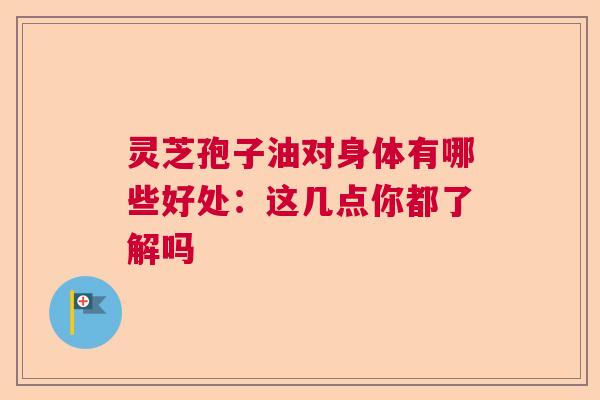 灵芝孢子油对身体有哪些好处：这几点你都了解吗  第1张