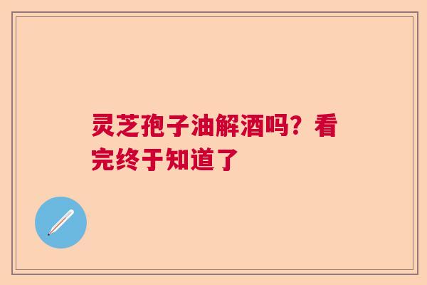灵芝孢子油解酒吗？看完终于知道了  第1张