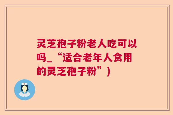 灵芝孢子粉老人吃可以吗_“适合老年人食用的灵芝孢子粉”)  第1张