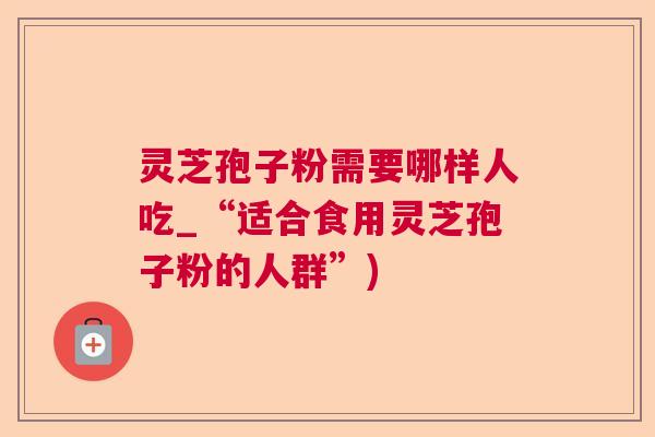 灵芝孢子粉需要哪样人吃_“适合食用灵芝孢子粉的人群”)  第1张