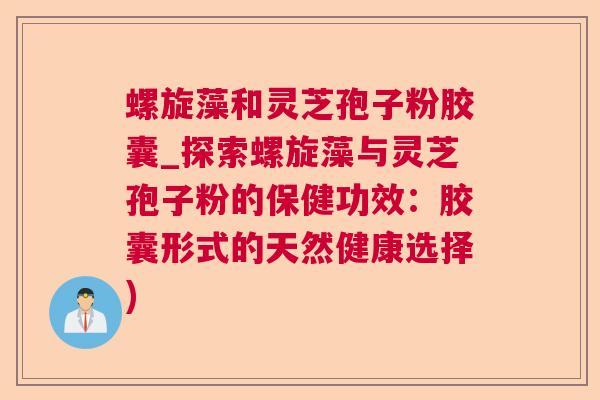 螺旋藻和灵芝孢子粉胶囊_探索螺旋藻与灵芝孢子粉的保健功效：胶囊形式的天然健康选择)  第1张