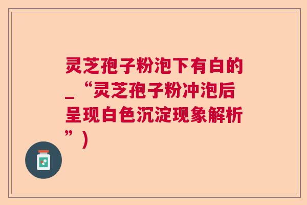 灵芝孢子粉泡下有白的_“灵芝孢子粉冲泡后呈现白色沉淀现象解析”)  第1张