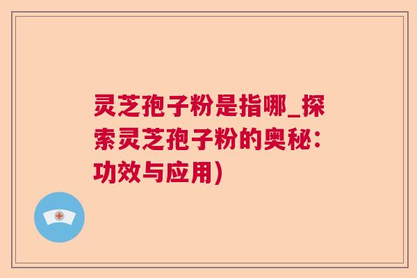 灵芝孢子粉是指哪_探索灵芝孢子粉的奥秘：功效与应用)  第1张