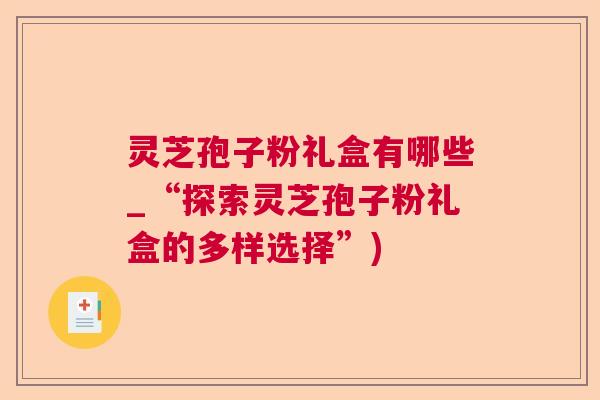 灵芝孢子粉礼盒有哪些_“探索灵芝孢子粉礼盒的多样选择”)  第1张