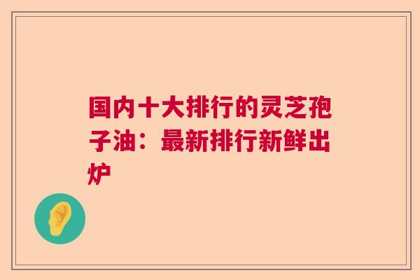 国内十大排行的灵芝孢子油：最新排行新鲜出炉  第1张
