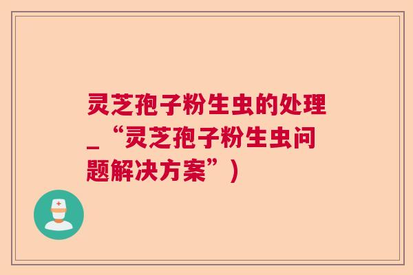 灵芝孢子粉生虫的处理_“灵芝孢子粉生虫问题解决方案”)  第1张