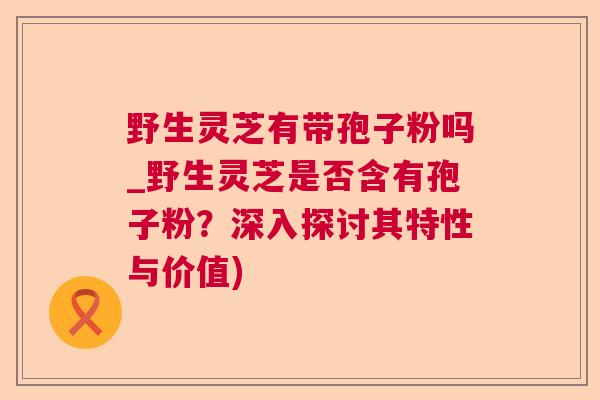 野生灵芝有带孢子粉吗_野生灵芝是否含有孢子粉？深入探讨其特性与价值)  第1张