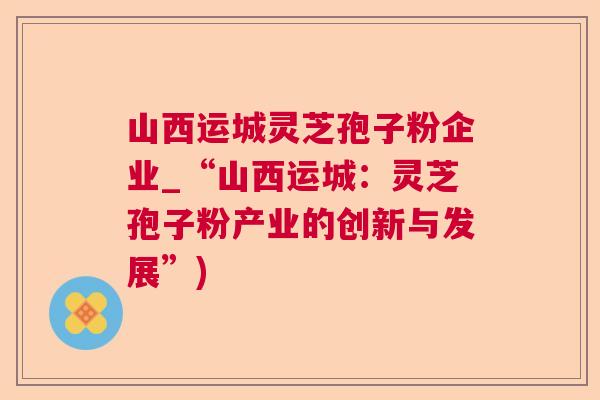 山西运城灵芝孢子粉企业_“山西运城：灵芝孢子粉产业的创新与发展”)  第1张