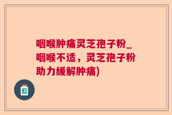 咽喉肿痛灵芝孢子粉_咽喉不适，灵芝孢子粉助力缓解肿痛)  第1张