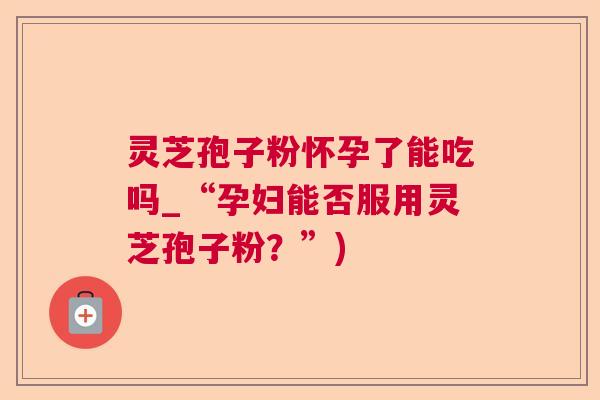 灵芝孢子粉怀孕了能吃吗_“孕妇能否服用灵芝孢子粉？”)  第1张