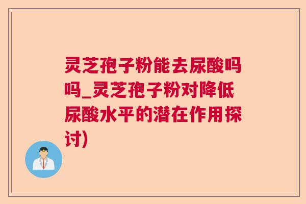 灵芝孢子粉能去尿酸吗吗_灵芝孢子粉对降低尿酸水平的潜在作用探讨)  第1张