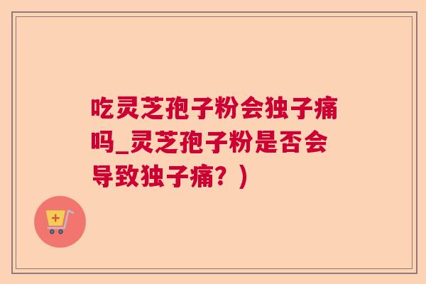 吃灵芝孢子粉会独子痛吗_灵芝孢子粉是否会导致独子痛？)  第1张